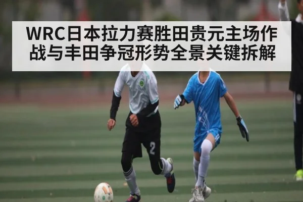 WRC日本拉力赛胜田贵元主场作战与丰田争冠形势全景关键拆解