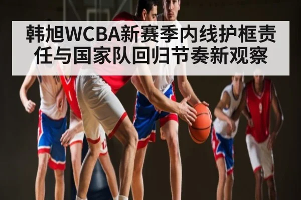 韩旭WCBA新赛季内线护框责任与国家队回归节奏新观察